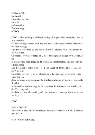 Office of the
National
Coordinator for
Health
Information
Technology
(ONC)
ONC is the principal federal entity charged with coordination of
nationwide
efforts to implement and use the most advanced health informati
on technology
and the electronic exchange of health information. The position
of National
Coordinator was created in 2004, through an Executive Order, a
nd
legislatively mandated in the Health Information Technology fo
r Economic
and Clinical Health Act (HITECH Act) of 2009. The Office of t
he National
Coordinator for Health Information Technology provides leader
ship for the
development and nationwide implementation of an interoperable
health
information technology infrastructure to improve the quality an
d efficiency of
healthcare and the ability of consumers to manage their care and
safety.
ONC
Public Health
The Public Health Information Network (PHIN) is CDC's vision
for PHIN
http://www.cchit.org/
 