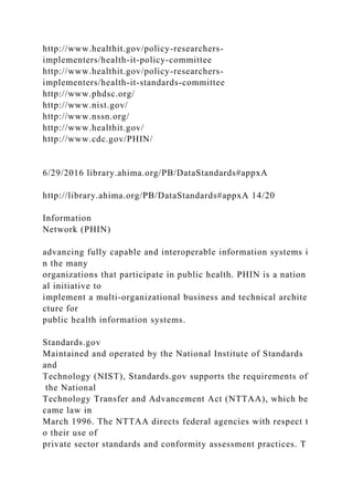 http://www.healthit.gov/policy-researchers-
implementers/health-it-policy-committee
http://www.healthit.gov/policy-researchers-
implementers/health-it-standards-committee
http://www.phdsc.org/
http://www.nist.gov/
http://www.nssn.org/
http://www.healthit.gov/
http://www.cdc.gov/PHIN/
6/29/2016 library.ahima.org/PB/DataStandards#appxA
http://library.ahima.org/PB/DataStandards#appxA 14/20
Information
Network (PHIN)
advancing fully capable and interoperable information systems i
n the many
organizations that participate in public health. PHIN is a nation
al initiative to
implement a multi-organizational business and technical archite
cture for
public health information systems.
Standards.gov
Maintained and operated by the National Institute of Standards
and
Technology (NIST), Standards.gov supports the requirements of
the National
Technology Transfer and Advancement Act (NTTAA), which be
came law in
March 1996. The NTTAA directs federal agencies with respect t
o their use of
private sector standards and conformity assessment practices. T
 