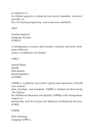 he objective is
for federal agencies to adopt private sector standards, wherever
possible, in
lieu of creating proprietary, non-consensus standards.
NIST
Unified Medical
Language System
(UMLS)
A multipurpose resource that includes concepts and terms from
many different
source vocabularies developed.
UMLS
United States
Health
Information
Knowledgebase
(USHIK)
USHIK is a publicly accessible registry and repository of health
care-related
data, metadata, and standards. USHIK is funded and directed by
the Agency
for Healthcare Research and Quality (AHRQ) with management
support in
partnership with the Centers for Medicare & Medicaid Services
(CMS).
USHIK
Web Ontology
Language (OWL)
 