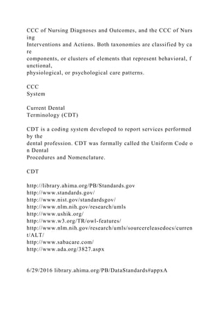 CCC of Nursing Diagnoses and Outcomes, and the CCC of Nurs
ing
Interventions and Actions. Both taxonomies are classified by ca
re
components, or clusters of elements that represent behavioral, f
unctional,
physiological, or psychological care patterns.
CCC
System
Current Dental
Terminology (CDT)
CDT is a coding system developed to report services performed
by the
dental profession. CDT was formally called the Uniform Code o
n Dental
Procedures and Nomenclature.
CDT
http://library.ahima.org/PB/Standards.gov
http://www.standards.gov/
http://www.nist.gov/standardsgov/
http://www.nlm.nih.gov/research/umls
http://www.ushik.org/
http://www.w3.org/TR/owl-features/
http://www.nlm.nih.gov/research/umls/sourcereleasedocs/curren
t/ALT/
http://www.sabacare.com/
http://www.ada.org/3827.aspx
6/29/2016 library.ahima.org/PB/DataStandards#appxA
 