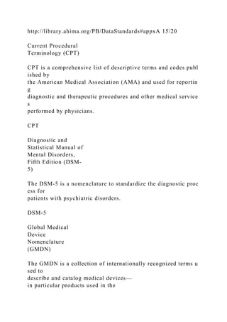http://library.ahima.org/PB/DataStandards#appxA 15/20
Current Procedural
Terminology (CPT)
CPT is a comprehensive list of descriptive terms and codes publ
ished by
the American Medical Association (AMA) and used for reportin
g
diagnostic and therapeutic procedures and other medical service
s
performed by physicians.
CPT
Diagnostic and
Statistical Manual of
Mental Disorders,
Fifth Edition (DSM-
5)
The DSM-5 is a nomenclature to standardize the diagnostic proc
ess for
patients with psychiatric disorders.
DSM-5
Global Medical
Device
Nomenclature
(GMDN)
The GMDN is a collection of internationally recognized terms u
sed to
describe and catalog medical devices—
in particular products used in the
 