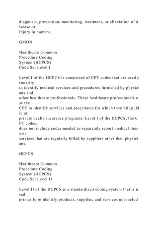 diagnosis, prevention, monitoring, treatment, or alleviation of d
isease or
injury in humans.
GMDN
Healthcare Common
Procedure Coding
System (HCPCS)
Code Set Level I
Level I of the HCPCS is comprised of CPT codes that are used p
rimarily
to identify medical services and procedures furnished by physici
ans and
other healthcare professionals. These healthcare professionals u
se the
CPT to identify services and procedures for which they bill publ
ic or
private health insurance programs. Level I of the HCPCS, the C
PT codes,
does not include codes needed to separately report medical item
s or
services that are regularly billed by suppliers other than physici
ans.
HCPCS
Healthcare Common
Procedure Coding
System (HCPCS)
Code Set Level II
Level II of the HCPCS is a standardized coding system that is u
sed
primarily to identify products, supplies, and services not includ
 