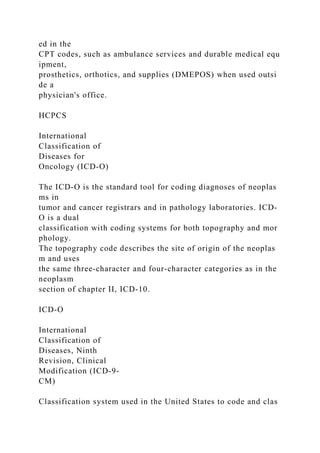 ed in the
CPT codes, such as ambulance services and durable medical equ
ipment,
prosthetics, orthotics, and supplies (DMEPOS) when used outsi
de a
physician's office.
HCPCS
International
Classification of
Diseases for
Oncology (ICD-O)
The ICD-O is the standard tool for coding diagnoses of neoplas
ms in
tumor and cancer registrars and in pathology laboratories. ICD-
O is a dual
classification with coding systems for both topography and mor
phology.
The topography code describes the site of origin of the neoplas
m and uses
the same three-character and four-character categories as in the
neoplasm
section of chapter II, ICD-10.
ICD-O
International
Classification of
Diseases, Ninth
Revision, Clinical
Modification (ICD-9-
CM)
Classification system used in the United States to code and clas
 