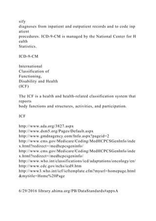sify
diagnoses from inpatient and outpatient records and to code inp
atient
procedures. ICD-9-CM is managed by the National Center for H
ealth
Statistics.
ICD-9-CM
International
Classification of
Functioning,
Disability and Health
(ICF)
The ICF is a health and health-related classification system that
reports
body functions and structures, activities, and participation.
ICF
http://www.ada.org/3827.aspx
http://www.dsm5.org/Pages/Default.aspx
http://www.gmdnagency.com/Info.aspx?pageid=2
http://www.cms.gov/Medicare/Coding/MedHCPCSGenInfo/inde
x.html?redirect=/medhcpcsgeninfo/
http://www.cms.gov/Medicare/Coding/MedHCPCSGenInfo/inde
x.html?redirect=/medhcpcsgeninfo/
http://www.who.int/classifications/icd/adaptations/oncology/en/
http://www.cdc.gov/nchs/icd9.htm
http://www3.who.int/icf/icftemplate.cfm?myurl=homepage.html
&mytitle=Home%20Page
6/29/2016 library.ahima.org/PB/DataStandards#appxA
 