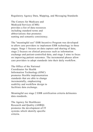 Regulatory Agency Data, Mapping, and Messaging Standards
The Centers for Medicare and
Medicaid Services (CMS)
provides a list of data resources
including standard terms and
abbreviations that promotes
naming and semantic consistency.
The "meaningful use" EHR Incentive Program was developed
to allow care providers to implement EHR technology in three
stages. Stage 1 focuses on data capture and sharing of data,
stage 2 focuses on clinical processes such as information
exchange and patient-controlled data, and stage 3 aims to focus
on improving patient outcomes. The incremental phases allow
care providers to adopt standards into their daily workflow.
The Office of the National
Coordinator for Health
Information Technology (ONC)
promotes flexible implementation
standards that are able to change
incrementally, emphasizing
usability and workflow design to
facilitate data exchange.
Meaningful use stage 2 EHR certification criteria delineates
data standards.
The Agency for Healthcare
Research and Quality (AHRQ)
promotes the development of IT
systems which identify specific
criteria.
 