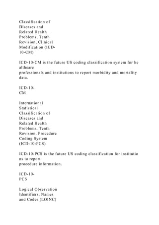 Classification of
Diseases and
Related Health
Problems, Tenth
Revision, Clinical
Modification (ICD-
10-CM)
ICD-10-CM is the future US coding classification system for he
althcare
professionals and institutions to report morbidity and mortality
data.
ICD-10-
CM
International
Statistical
Classification of
Diseases and
Related Health
Problems, Tenth
Revision, Procedure
Coding System
(ICD-10-PCS)
ICD-10-PCS is the future US coding classification for institutio
ns to report
procedure information.
ICD-10-
PCS
Logical Observation
Identifiers, Names
and Codes (LOINC)
 