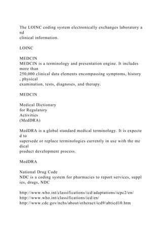 The LOINC coding system electronically exchanges laboratory a
nd
clinical information.
LOINC
MEDCIN
MEDCIN is a terminology and presentation engine. It includes
more than
250,000 clinical data elements encompassing symptoms, history
, physical
examination, tests, diagnoses, and therapy.
MEDCIN
Medical Dictionary
for Regulatory
Activities
(MedDRA)
MedDRA is a global standard medical terminology. It is expecte
d to
supersede or replace terminologies currently in use with the me
dical
product development process.
MedDRA
National Drug Code
NDC is a coding system for pharmacies to report services, suppl
ies, drugs, NDC
http://www.who.int/classifications/icd/adaptations/icpc2/en/
http://www.who.int/classifications/icd/en/
http://www.cdc.gov/nchs/about/otheract/icd9/abticd10.htm
 