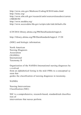 http://www.cms.gov/Medicare/Coding/ICD10/index.html
http://loinc.org/
http://www.nlm.nih.gov/research/umls/sourcereleasedocs/curren
t/MEDCIN/
http://www.meddra.org/
http://www.accessdata.fda.gov/scripts/cder/ndc/default.cfm
6/29/2016 library.ahima.org/PB/DataStandards#appxA
http://library.ahima.org/PB/DataStandards#appxA 17/20
(NDC) and biologic information.
North American
Nursing Diagnosis
Association
(NANDA)
International
Taxonomy II
Organization of the NANDA-International nursing diagnoses ha
s evolved
from an alphabetical listing in the mid-1980s to a conceptual sy
stem that
guides the classification of nursing diagnoses in taxonomy.
NANDA
Nursing Interventions
Classification (NIC)
NIC is a comprehensive, research-based, standardized classifica
tion of
interventions that nurses perform.
 