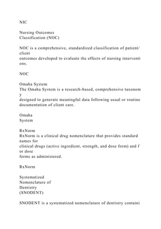 NIC
Nursing Outcomes
Classification (NOC)
NOC is a comprehensive, standardized classification of patient/
client
outcomes developed to evaluate the effects of nursing interventi
ons.
NOC
Omaha System
The Omaha System is a research-based, comprehensive taxonom
y
designed to generate meaningful data following usual or routine
documentation of client care.
Omaha
System
RxNorm
RxNorm is a clinical drug nomenclature that provides standard
names for
clinical drugs (active ingredient, strength, and dose form) and f
or dose
forms as administered.
RxNorm
Systematized
Nomenclature of
Dentistry
(SNODENT)
SNODENT is a systematized nomenclature of dentistry containi
 