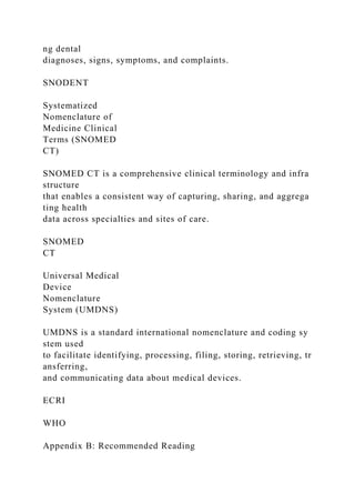 ng dental
diagnoses, signs, symptoms, and complaints.
SNODENT
Systematized
Nomenclature of
Medicine Clinical
Terms (SNOMED
CT)
SNOMED CT is a comprehensive clinical terminology and infra
structure
that enables a consistent way of capturing, sharing, and aggrega
ting health
data across specialties and sites of care.
SNOMED
CT
Universal Medical
Device
Nomenclature
System (UMDNS)
UMDNS is a standard international nomenclature and coding sy
stem used
to facilitate identifying, processing, filing, storing, retrieving, tr
ansferring,
and communicating data about medical devices.
ECRI
WHO
Appendix B: Recommended Reading
 