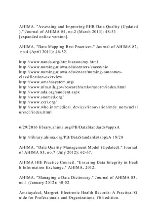 AHIMA. "Assessing and Improving EHR Data Quality (Updated
)." Journal of AHIMA 84, no.2 (March 2013): 48-53
[expanded online version].
AHIMA. "Data Mapping Best Practices." Journal of AHIMA 82,
no.4 (April 2011): 46-52.
http://www.nanda.org/html/taxonomy.html
http://www.nursing.uiowa.edu/centers/cncce/nic
http://www.nursing.uiowa.edu/cncce/nursing-outcomes-
classification-overview
http://www.omahasystem.org/
http://www.nlm.nih.gov/research/umls/rxnorm/index.html
http://www.ada.org/snodent.aspx
http://www.snomed.org/
http://www.ecri.org/
http://www.who.int/medical_devices/innovation/mde_nomenclat
ure/en/index.html
6/29/2016 library.ahima.org/PB/DataStandards#appxA
http://library.ahima.org/PB/DataStandards#appxA 18/20
AHIMA. "Data Quality Management Model (Updated)." Journal
of AHIMA 83, no.7 (July 2012): 62-67.
AHIMA HIE Practice Council. "Ensuring Data Integrity in Healt
h Information Exchange." AHIMA, 2012.
AHIMA. "Managing a Data Dictionary." Journal of AHIMA 83,
no.1 (January 2012): 48-52.
Amatayakul, Margret. Electronic Health Records: A Practical G
uide for Professionals and Organizations, ffth edition.
 