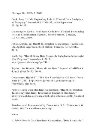Chicago, IL: AHIMA, 2013.
Cook, Jane. "HIM's Expanding Role in Clinical Data Analysis a
nd Mapping." Journal of AHIMA 83, no.9 (September
2012): 54-55.
Giannangelo, Kathy. Healthcare Code Sets, Clinical Terminolog
ies, and Classification Systems, second edition. Chicago,
IL: AHIMA, 2010.
Johns, Merida, ed. Health Information Management Technology:
An Applied Approach, third edition. Chicago, IL: AHIMA,
2010.
Kuhl, Joy. "Health Story Data Standards Included in Meaningful
Use Program." November 1, 2012.
http://journal.ahima.org/?p=7481.
Taylor, Lisa Brooks. "Show Me the Data." Journal of AHIMA 8
4, no.9 (Sept 2013): 60-61.
Government Health IT. "The Top 5 roadblocks HIE face." Nove
mber 14, 2011. http://www.govhealthit.com/news/top-5-
roadblocks-hies-face.
Public Health Data Standards Consortium. "Health Information
Technology Standards: Information Exchange Standards."
http://www.phdsc.org/standards/health-information/IE_Standard
s.asp.
Standards and Interoperability Framework. S & I Framework W
ebsite. http://www.siframework.org/.
Notes
1. Public Health Data Standards Consortium. "Data Standards."
 