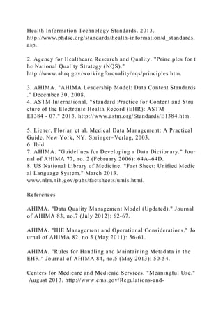 Health Information Technology Standards. 2013.
http://www.phdsc.org/standards/health-information/d_standards.
asp.
2. Agency for Healthcare Research and Quality. "Principles for t
he National Quality Strategy (NQS)."
http://www.ahrq.gov/workingforquality/nqs/principles.htm.
3. AHIMA. "AHIMA Leadership Model: Data Content Standards
." December 30, 2008.
4. ASTM International. "Standard Practice for Content and Stru
cture of the Electronic Health Record (EHR): ASTM
E1384 - 07." 2013. http://www.astm.org/Standards/E1384.htm.
5. Liener, Florian et al. Medical Data Management: A Practical
Guide. New York, NY: Springer–Verlag, 2003.
6. Ibid.
7. AHIMA. "Guidelines for Developing a Data Dictionary." Jour
nal of AHIMA 77, no. 2 (February 2006): 64A–64D.
8. US National Library of Medicine. "Fact Sheet: Unified Medic
al Language System." March 2013.
www.nlm.nih.gov/pubs/factsheets/umls.html.
References
AHIMA. "Data Quality Management Model (Updated)." Journal
of AHIMA 83, no.7 (July 2012): 62-67.
AHIMA. "HIE Management and Operational Considerations." Jo
urnal of AHIMA 82, no.5 (May 2011): 56-61.
AHIMA. "Rules for Handling and Maintaining Metadata in the
EHR." Journal of AHIMA 84, no.5 (May 2013): 50-54.
Centers for Medicare and Medicaid Services. "Meaningful Use."
August 2013. http://www.cms.gov/Regulations-and-
 