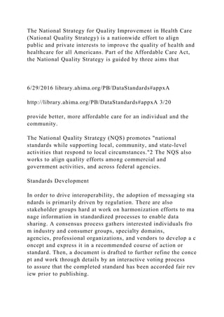 The National Strategy for Quality Improvement in Health Care
(National Quality Strategy) is a nationwide effort to align
public and private interests to improve the quality of health and
healthcare for all Americans. Part of the Affordable Care Act,
the National Quality Strategy is guided by three aims that
6/29/2016 library.ahima.org/PB/DataStandards#appxA
http://library.ahima.org/PB/DataStandards#appxA 3/20
provide better, more affordable care for an individual and the
community.
The National Quality Strategy (NQS) promotes "national
standards while supporting local, community, and state-level
activities that respond to local circumstances."2 The NQS also
works to align quality efforts among commercial and
government activities, and across federal agencies.
Standards Development
In order to drive interoperability, the adoption of messaging sta
ndards is primarily driven by regulation. There are also
stakeholder groups hard at work on harmonization efforts to ma
nage information in standardized processes to enable data
sharing. A consensus process gathers interested individuals fro
m industry and consumer groups, specialty domains,
agencies, professional organizations, and vendors to develop a c
oncept and express it in a recommended course of action or
standard. Then, a document is drafted to further refine the conce
pt and work through details by an interactive voting process
to assure that the completed standard has been accorded fair rev
iew prior to publishing.
 