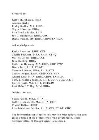Prepared by
Kathy M. Johnson, RHIA
Annessa Kirby
Lesley Kadlec, MA, RHIA
Neysa I. Noreen, RHIA
Lisa Brooks Taylor, RHIA
Joy L. Updegrove, RHIA, CHC
Diana Warner, MS, RHIA, CHPS, FAHIMA
Acknowledgements
Kathy Andersen, RHIT, CCS
Cecilia Backman, MBA, RHIA, CPHQ
Marlisa Coloso, RHIA, CCS
Julie Dooling, RHIA
Katherine Downing, MA, RHIA, CHP, PMP
Diana Reed, RHIT, CCS-P
Theresa Rihanek, MHA, RHIA, CCS
Cheryll Rogers, RHIA, CDIP, CCS, CTR
Angela Rose, MHA, RHIA, CHPS, FAHIMA
Terry J. Santana-Johnson, RHIT, CDIP, CCS, CCS-P
Patrice Spath, MA, RHIT, CHTS-IM
Lori McNeil Tolley, MEd, RHIA
Original Authors
Susan Fenton, MBA, RHIA
Kathy Giannangelo, MA, RHIA, CCS
Crystal Kallem, RHIT
Rita Scichilone, MHSA, RHIA, CCS, CCS-P, CHC
The information contained in this practice brief reflects the cons
ensus opinion of the professionals who developed it. It has
not been validated through scientific research.
 
