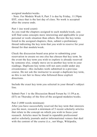 assigned modules/weeks.
· Note: For Module Week 8, Part 3 is due by Friday, 11:59pm
EST, since that is the last day of class. No work is accepted
after the course ends.
Part 1 (no word count)
As you read the chapters assigned to each module/week, you
will find some concepts more interesting and applicable to your
personal or work situation than others. Review the key terms
listed in the assigned chapters; then, submit a preliminary
thread indicating the key term that you wish to reserve for your
thread for that module/week.
Check the discussion board area prior to submitting your
reservation to ensure no one else has chosen that key term. In
the event the key term you wish to explore is already reserved
by someone else, simply move on to another key term in your
readings. Duplicate key terms will not earn credit under any
circumstance—this includes work submitted in a previous
course. Do not ask the instructor to accept a duplicate key term,
as this is not fair to those who followed these explicit
directions.
Include the exact key term you selected in your thread’s subject
line.
Submit Part 1 to the Discussion Board Forum by 11:59 p.m.
(ET) on Thursday of the first of the assigned modules/weeks.
Part 2 (800 words minimum)
After you have successfully reserved the key term that interests
you the most, research a minimum of 5 recent scholarly articles
that relate to the concept on which you wish to focus your
research. Articles must be found in reputable professional
and/or scholarly journals and/or informational venues that deal
with the content of the course (i.e., not blogs, Wikipedia,
 