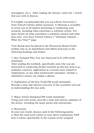 newspapers, etc.). After reading the articles, select the 1 article
that you wish to discuss.
It is highly recommended that you use Liberty University’s
Jerry Falwell Library online resources. A librarian is available
to assist you in all matters pertaining to conducting your
research, including what constitutes a scholarly article. For
more details on what constitutes a scholarly journal (and what
does not), visit Jerry Falwell Library’s "Scholarly Journals –
What Are They?" page.
Your thread must be placed in the Discussion Board Forum
textbox (not as an attachment) and adhere precisely to the
following headings and format:
1. Key Termand Why You Are Interested in It (100 words
minimum)
After reading the textbook, specifically state why you are
interested in conducting further research on this key term (e.g.,
academic curiosity, application to a current issue related to
employment, or any other professional rationale). Include a
substantive reason, not simply a phrase.
2. Explanation of the Key Term(100 words minimum)
Provide a clear and concise overview of the essentials relevant
to understanding this key term.
3. Major Article Summary(300 words minimum)
Using your own words, provide a clear and concise summary of
the article, including the major points and conclusions.
4. Discussion
In your own words, discuss each of the following points:
a. How the cited work relates to your above explanation AND
how it relates specifically to the content of the assigned
 