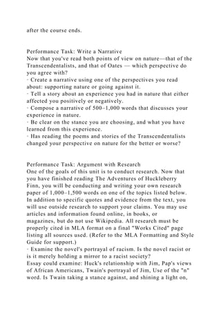 after the course ends.
Performance Task: Write a Narrative
Now that you've read both points of view on nature—that of the
Transcendentalists, and that of Oates — which perspective do
you agree with?
· Create a narrative using one of the perspectives you read
about: supporting nature or going against it.
· Tell a story about an experience you had in nature that either
affected you positively or negatively.
· Compose a narrative of 500–1,000 words that discusses your
experience in nature.
· Be clear on the stance you are choosing, and what you have
learned from this experience.
· Has reading the poems and stories of the Transcendentalists
changed your perspective on nature for the better or worse?
Performance Task: Argument with Research
One of the goals of this unit is to conduct research. Now that
you have finished reading The Adventures of Huckleberry
Finn, you will be conducting and writing your own research
paper of 1,000–1,500 words on one of the topics listed below.
In addition to specific quotes and evidence from the text, you
will use outside research to support your claims. You may use
articles and information found online, in books, or
magazines, but do not use Wikipedia. All research must be
properly cited in MLA format on a final "Works Cited" page
listing all sources used. (Refer to the MLA Formatting and Style
Guide for support.)
· Examine the novel's portrayal of racism. Is the novel racist or
is it merely holding a mirror to a racist society?
Essay could examine: Huck's relationship with Jim, Pap's views
of African Americans, Twain's portrayal of Jim, Use of the "n"
word. Is Twain taking a stance against, and shining a light on,
 