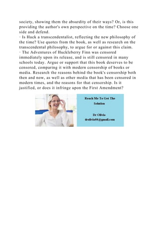 society, showing them the absurdity of their ways? Or, is this
providing the author's own perspective on the time? Choose one
side and defend.
· Is Huck a transcendentalist, reflecting the new philosophy of
the time? Use quotes from the book, as well as research on the
transcendental philosophy, to argue for or against this claim.
· The Adventures of Huckleberry Finn was censored
immediately upon its release, and is still censored in many
schools today. Argue or support that this book deserves to be
censored, comparing it with modern censorship of books or
media. Research the reasons behind the book's censorship both
then and now, as well as other media that has been censored in
modern times, and the reasons for that censorship. Is it
justified, or does it infringe upon the First Amendment?
 