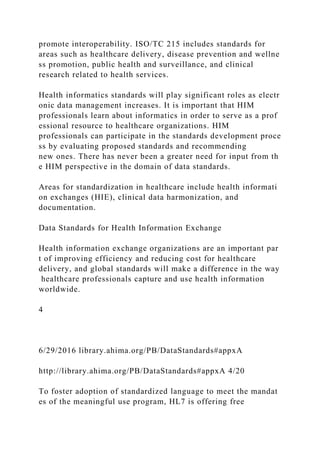 promote interoperability. ISO/TC 215 includes standards for
areas such as healthcare delivery, disease prevention and wellne
ss promotion, public health and surveillance, and clinical
research related to health services.
Health informatics standards will play significant roles as electr
onic data management increases. It is important that HIM
professionals learn about informatics in order to serve as a prof
essional resource to healthcare organizations. HIM
professionals can participate in the standards development proce
ss by evaluating proposed standards and recommending
new ones. There has never been a greater need for input from th
e HIM perspective in the domain of data standards.
Areas for standardization in healthcare include health informati
on exchanges (HIE), clinical data harmonization, and
documentation.
Data Standards for Health Information Exchange
Health information exchange organizations are an important par
t of improving efficiency and reducing cost for healthcare
delivery, and global standards will make a difference in the way
healthcare professionals capture and use health information
worldwide.
4
6/29/2016 library.ahima.org/PB/DataStandards#appxA
http://library.ahima.org/PB/DataStandards#appxA 4/20
To foster adoption of standardized language to meet the mandat
es of the meaningful use program, HL7 is offering free
 