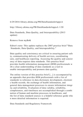 6/29/2016 library.ahima.org/PB/DataStandards#appxA
http://library.ahima.org/PB/DataStandards#appxA 1/20
Data Standards, Data Quality, and Interoperability (2013
update)
Remove from myBoK
Editor's note: This update replaces the 2007 practice brief "Data
Standards, Data Quality, and Interoperability."
Data quality and consistency are critical to ensuring patient safe
ty, communicating delivery of health services, coordinating
care, and healthcare reporting. Assessing the quality and consist
ency of data requires data standards. This practice brief
provides health information management (HIM) professionals w
ith a clear understanding of data standards as a tool to
enable interoperability and promote data quality.
The online version of this practice brief [...] is accompanied by
an appendix that provides HIM professionals with a list of
standards to reference in data dictionary development, electroni
c health records, the exchange of health information, and
general data management processes to ensure information integr
ity and reliability. Evaluation of data validity, reliability,
completeness, and timeliness are accomplished through a combi
nation of human and machine processes in healthcare, and
the list of data standard sources is a helpful reference guide whe
n more detailed information is required.
Data Standards and Regulatory Framework
 