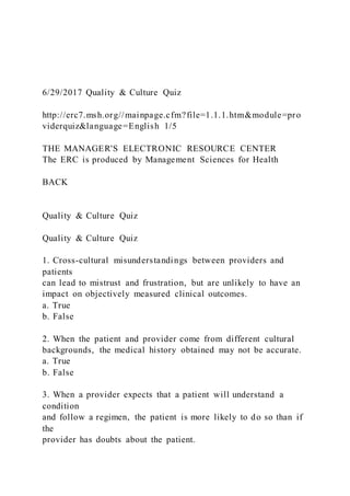 6/29/2017 Quality & Culture Quiz
http://erc7.msh.org//mainpage.cfm?file=1.1.1.htm&module=pro
viderquiz&language=English 1/5
THE MANAGER'S ELECTRONIC RESOURCE CENTER
The ERC is produced by Management Sciences for Health
BACK
Quality & Culture Quiz
Quality & Culture Quiz
1. Cross-cultural misunderstandings between providers and
patients
can lead to mistrust and frustration, but are unlikely to have an
impact on objectively measured clinical outcomes.
a. True
b. False
2. When the patient and provider come from different cultural
backgrounds, the medical history obtained may not be accurate.
a. True
b. False
3. When a provider expects that a patient will understand a
condition
and follow a regimen, the patient is more likely to do so than if
the
provider has doubts about the patient.
 