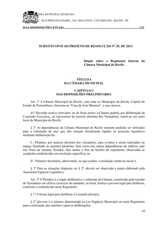 RU CÂMARA MUNICIPAL DO RECIFE
RUA PRINCESA ISABEL, 410 - BOA VISTA - CEP 50050-450 - RECIFE - PE
DAS DISPOSIÇÕES FINAIS..............................................................................................122
SUBSTITUTIVO AO PROJETO DE RESOLUÇÃO Nº 29, DE 2013
Dispõe sobre o Regimento Interno da
Câmara Municipal do Recife.
TÍTULO I
DA CÂMARA MUNICIPAL
CAPÍTULO I
DAS DISPOSIÇÕES PRELIMINARES
Art. 1º A Câmara Municipal do Recife, com sede no Município do Recife, Capital do
Estado de Pernambuco, funciona na “Casa de José Mariano”, e seus anexos.
§1º Havendo motivo relevante, ou de força maior, a Câmara poderá, por deliberação da
Comissão Executiva, ad referendum da maioria absoluta dos Vereadores, reunir-se em outro
local do Município do Recife.
§ 2º As dependências da Câmara Municipal do Recife somente poderão ser utilizadas
para a realização de atos que não estejam diretamente ligados ao processo legislativo
mediante deliberação do:
I - Plenário, por maioria absoluta dos vereadores, para eventos a serem realizados no
espaço destinado às reuniões plenárias, bem como nas outras dependências do edifício sede
nos finais de semana, feriados, dias santos e fora do horário de expediente, observadas as
condições estabelecidas em resolução específica; ou
II - Primeiro Secretário, observando, no que couber, a resolução citada no inciso I.
§ 3º Para as situações dispostas no § 2º, deverá ser observada a pauta elaborada pela
Assessoria Especial Legislativa.
Art. 2º O Plenário é o órgão deliberativo e soberano da Câmara, constituído pela reunião
de Vereadores em efetivo exercício do mandato, no local, forma e quorum legal para deliberar,
conforme o estabelecido neste Regimento.
§ 1º A forma legal para deliberar é a reunião plenária.
§ 2º Quorum é o número determinado na Lei Orgânica Municipal ou neste Regimento
para a realização das reuniões e para as deliberações.
10
 
