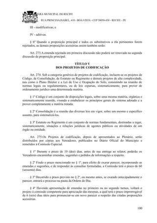 RU CÂMARA MUNICIPAL DO RECIFE
RUA PRINCESA ISABEL, 410 - BOA VISTA - CEP 50050-450 - RECIFE - PE
III - modificativas; e
IV - aditivas.
§ 6º Quando a proposição principal e todos os substitutivos a ela pertinentes forem
rejeitados, as demais proposições acessórias assim também serão.
Art. 273.A emenda rejeitada em primeira discussão não poderá ser renovada na segunda
discussão da proposição principal.
TÍTULO V
DOS PROJETOS DE CODIFICAÇÃO
Art. 274. Sob a categoria genérica de projetos de codificação, incluem-se os projetos de
Código, de Consolidação, de Estatuto ou Regimento e demais projetos de alta complexidade,
tais como o Plano Diretor e a Lei de Uso e Ocupação do Solo, consistindo na reunião de
normas legais ou regulamentares, ou de leis esparsas, sistematicamente, para prover de
ordenamento jurídico uma determinada matéria.
§ 1º Código é um conjunto de disposições legais, sobre uma mesma matéria, orgânica e
sistematicamente reunido, visando a estabelecer os princípios gerais do sistema adotado e a
prover completamente a matéria tratada.
§ 2º Consolidação é a reunião das diversas leis em vigor, sobre um mesmo e específico
assunto, para sistematizá-los.
§ 3º Estatuto ou Regimento é um conjunto de normas fundamentais, destinadas a reger,
sistematicamente, situações e relações jurídicas de agentes públicos ou atividades de um
órgão ou entidade.
Art. 275.Os Projetos de codificação, depois de apresentados ao Plenário, serão
distribuídos por cópias aos Vereadores, publicados no Diário Oficial do Município e
remetidos à Comissão Especial.
§ 1º Durante o prazo de 10 (dez) dias, antes de sua entrega ao relator, poderão os
Vereadores encaminhar emendas, sugestões e pedidos de informações a respeito.
§ 2º Findo o prazo mencionado no § 1º, para efeito de exarar parecer, incorporando as
emendas e sugestões, e de responder às consultas formuladas, a Comissão terá o prazo de 60
(sessenta) dias.
§ 3º Decorrido o prazo previsto no § 2º, ou mesmo antes, se exarado antecipadamente o
parecer, entrará o processo na pauta da Ordem do Dia.
§ 4º Havendo apresentação de emendas no primeiro ou no segundo turnos, voltará o
projeto à comissão competente para apreciação das mesmas, a qual terá o prazo improrrogável
de 6 (seis) dias úteis para pronunciar-se em novo parecer a respeito das citadas proposições
acessórias.
100
 