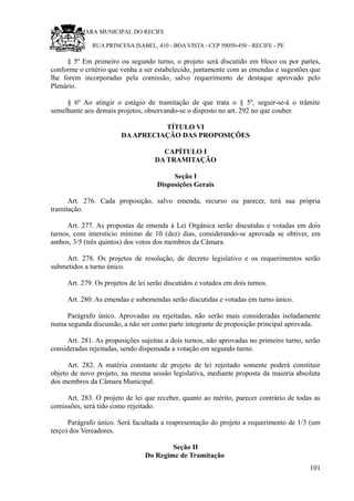 RU CÂMARA MUNICIPAL DO RECIFE
RUA PRINCESA ISABEL, 410 - BOA VISTA - CEP 50050-450 - RECIFE - PE
§ 5º Em primeiro ou segundo turno, o projeto será discutido em bloco ou por partes,
conforme o critério que venha a ser estabelecido, juntamente com as emendas e sugestões que
lhe forem incorporadas pela comissão, salvo requerimento de destaque aprovado pelo
Plenário.
§ 6º Ao atingir o estágio de tramitação de que trata o § 5º, seguir-se-á o trâmite
semelhante aos demais projetos, observando-se o disposto no art. 292 no que couber.
TÍTULO VI
DAAPRECIAÇÃO DAS PROPOSIÇÕES
CAPÍTULO I
DA TRAMITAÇÃO
Seção I
Disposições Gerais
Art. 276. Cada proposição, salvo emenda, recurso ou parecer, terá sua própria
tramitação.
Art. 277. As propostas de emenda à Lei Orgânica serão discutidas e votadas em dois
turnos, com interstício mínimo de 10 (dez) dias, considerando-se aprovada se obtiver, em
ambos, 3/5 (três quintos) dos votos dos membros da Câmara.
Art. 278. Os projetos de resolução, de decreto legislativo e os requerimentos serão
submetidos a turno único.
Art. 279. Os projetos de lei serão discutidos e votados em dois turnos.
Art. 280. As emendas e subemendas serão discutidas e votadas em turno único.
Parágrafo único. Aprovadas ou rejeitadas, não serão mais consideradas isoladamente
numa segunda discussão, a não ser como parte integrante de proposição principal aprovada.
Art. 281. As proposições sujeitas a dois turnos, não aprovadas no primeiro turno, serão
consideradas rejeitadas, sendo dispensada a votação em segundo turno.
Art. 282. A matéria constante de projeto de lei rejeitado somente poderá constituir
objeto de novo projeto, na mesma sessão legislativa, mediante proposta da maioria absoluta
dos membros da Câmara Municipal.
Art. 283. O projeto de lei que receber, quanto ao mérito, parecer contrário de todas as
comissões, será tido como rejeitado.
Parágrafo único. Será facultada a reapresentação do projeto a requerimento de 1/3 (um
terço) dos Vereadores.
Seção II
Do Regime de Tramitação
101
 