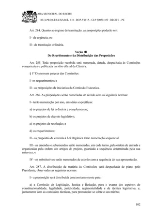 RU CÂMARA MUNICIPAL DO RECIFE
RUA PRINCESA ISABEL, 410 - BOA VISTA - CEP 50050-450 - RECIFE - PE
Art. 284. Quanto ao regime de tramitação, as proposições poderão ser:
I - de urgência; ou
II - de tramitação ordinária.
Seção III
Do Recebimento e da Distribuição das Proposições
Art. 285. Toda proposição recebida será numerada, datada, despachada às Comissões
competentes e publicada no sítio oficial da Câmara.
§ 1º Dispensam parecer das Comissões:
I- os requerimentos; e
II - as proposições de iniciativa da Comissão Executiva.
Art. 286. As proposições serão numeradas de acordo com as seguintes normas:
I - terão numeração por ano, em séries específicas:
a) os projetos de lei ordinária e complementar;
b) os projetos de decreto legislativo;
c) os projetos de resolução; e
d) os requerimentos;
II - as propostas de emenda à Lei Orgânica terão numeração sequencial.
III - as emendas e subemendas serão numeradas, em cada turno, pela ordem de entrada e
organizadas pela ordem dos artigos do projeto, guardada a sequência determinada pela sua
natureza; e
IV - os substitutivos serão numerados de acordo com a sequência de sua apresentação.
Art. 287. A distribuição de matéria às Comissões será despachada de plano pelo
Presidente, observadas as seguintes normas:
I - a proposição será distribuída concomitantemente para:
a) a Comissão de Legislação, Justiça e Redação, para o exame dos aspectos de
constitucionalidade, legalidade, juridicidade, regimentalidade e de técnica legislativa, e,
juntamente com as comissões técnicas, para pronunciar-se sobre o seu mérito;
102
 