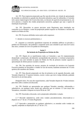 RU CÂMARA MUNICIPAL DO RECIFE
RUA PRINCESA ISABEL, 410 - BOA VISTA - CEP 50050-450 - RECIFE - PE
Art. 292. Para reapreciar proposição que lhe seja devolvida, em virtude de apresentação
de emendas ou substitutivos quando das discussões plenárias a que for submetida, a Comissão
terá o prazo improrrogável de 6 (seis) dias úteis, no decurso do qual deverá pronunciar-se, em
novo parecer, a respeito das citadas proposições acessórias, qualquer que seja o regime de
tramitação da principal.
Art. 293. Decorridos os prazos previstos neste Regimento para tramitação nas
comissões ou no Plenário, o autor da proposição poderá requerer ao Presidente a inclusão da
matéria na Ordem do Dia.
Art. 294. Os prazos definidos nesta seção serão suspensos:
I - durante os recessos parlamentares; e
II - enquanto as comissões aguardarem respostas de entidades públicas ou privadas a
pedidos de informações, não podendo a suspensão neste caso estender-se por mais de 6 (seis)
dias úteis, contados do envio do pedido de informações.
Seção V
Da Inclusão da Proposição na Ordem do Dia
Art. 295. Depois de se manifestarem todas as Comissões a que foi originariamente
despachada a proposição, devidamente acompanhada dos pareceres e eventuais proposições
acessórias, essa será incluída na pauta da Ordem do Dia da primeira reunião seguinte à
apresentação do último parecer exarado a respeito.
Art. 296. Nos períodos de recesso, projetos de resolução de iniciativa da Comissão
Executiva poderão ser discutidos e votados no seio da mesma, mediante assinatura de 3/5 (três
quintos) dos membros da Câmara.
Art. 297. Para discutir proposição em fase de primeira ou de segunda discussão, cada
Vereador disporá de 15 (quinze) minutos, exceto o autor, que terá o tempo dobrado, podendo
fracioná-lo em até duas partes.
Parágrafo único. No caso dos requerimentos, cada Vereador disporá de 10 (dez) minutos
para falar sobre a matéria em discussão.
Art. 298. Poderão ser apresentados por qualquer Vereador, emendas, subemendas e
substitutivos, em qualquer turno, desde que subscritos por no mínimo 1/3 (um terço) dos
Vereadores, consoante o disposto no inciso III do art. 269.
Art. 299. Encerrada a discussão, será a proposição submetida à votação.
§ 1º Havendo substitutivos, serão estes votados precedentemente, observando-se o
disposto no § 1º do art. 272 deste Regimento.
§ 2º Aprovada a proposição ou qualquer substitutivo, as emendas serão votadas em
seguida, cumpridas as disposições do § 2º do art. 272.
104
 