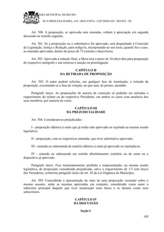 RU CÂMARA MUNICIPAL DO RECIFE
RUA PRINCESA ISABEL, 410 - BOA VISTA - CEP 50050-450 - RECIFE - PE
Art. 300. A proposição, se aprovada sem emendas, voltará à apreciação em segunda
discussão na reunião seguinte.
Art. 301. Se a proposição ou o substitutivo for aprovado, será despachado à Comissão
de Legislação, Justiça e Redação, para redigi-lo, incorporando ao seu texto, quando for o caso,
as emendas aprovadas, dentro do prazo de 72 (setenta e duas) horas.
Art. 302. Aprovada a redação final, a Mesa terá o prazo de 10 (dez) dias para preparação
do respectivo autógrafo e sua remessa à sanção ou promulgação.
CAPÍTULO II
DA RETIRADA DE PROPOSIÇÃO
Art. 303. O autor poderá solicitar, em qualquer fase de tramitação, a retirada da
proposição, excetuando-se a fase de votação, no que será, de pronto, atendido.
Parágrafo único. As proposições de autoria de comissão só poderão ser retiradas a
requerimento do relator ou do respectivo Presidente, em ambos os casos com anuência dos
seus membros, por maioria de votos.
CAPÍTULO III
DA PREJUDICIALIDADE
Art. 304. Consideram-se prejudicadas:
I - proposição idêntica à outra que já tenha sido aprovada ou rejeitada na mesma sessão
legislativa;
II - proposição, com as respectivas emendas, que tiver substitutivo aprovado;
III - emenda ou subemenda de matéria idêntica à outra já aprovada ou rejeitada;ou
IV - emenda ou subemenda em sentido absolutamente contrário ao de outra ou a
dispositivo já aprovado.
Parágrafo único. Fica terminantemente proibida a reapresentação, na mesma sessão
legislativa, de proposição considerada prejudicada, salvo a requerimento de 1/3 (um terço)
dos Vereadores, conforme parágrafo único do art. 36 da Lei Orgânica do Município.
Art. 305. Coincidindo a apresentação de mais de uma proposição versando sobre o
mesmo assunto, serão as mesmas apreciadas em conjunto, considerado como autor o
subscritor principal daquele que tiver numeração mais baixa e os demais como seus
subscritores.
CAPÍTULO IV
DA DISCUSSÃO
Seção I
105
 
