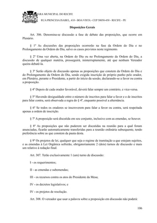 RU CÂMARA MUNICIPAL DO RECIFE
RUA PRINCESA ISABEL, 410 - BOA VISTA - CEP 50050-450 - RECIFE - PE
Disposições Gerais
Art. 306. Denomina-se discussão a fase de debate das proposições, que ocorre em
Plenário.
§ 1º As discussões das proposições ocorrerão na fase da Ordem do Dia e no
Prolongamento da Ordem do Dia, salvo os casos previstos neste regimento.
§ 2º Uma vez aberta, na Ordem do Dia ou no Prolongamento da Ordem do Dia, a
discussão de qualquer matéria, prosseguirá, ininterruptamente, até que nenhum Vereador
queira debatê-la.
§ 3º Serão objeto de discussão apenas as proposições que constem da Ordem do Dia e
do Prolongamento da Ordem do Dia, sendo exigida inscrição de próprio punho pelo orador,
em Plenário, perante o Presidente, a partir do início da sessão, declarando-se a favor ou contra
a proposição.
§ 4º Depois de cada orador favorável, deverá falar sempre um contrário, e vice-versa.
§ 5º Havendo desigualdade entre o número de inscritos para falar a favor e o de inscritos
para falar contra, será observada a regra do § 4º, enquanto possível a alternância.
§ 6º Se todos os oradores se inscreverem para falar a favor ou contra, será respeitada
apenas a ordem de inscrição.
§ 7º A proposição será discutida em seu conjunto, inclusive com as emendas, se houver.
§ 8º As proposições que não puderem ser discutidas na reunião para a qual foram
anunciadas, ficarão automaticamente transferidas para a reunião ordinária subsequente, tendo
preferência sobre as que constem da pauta desta.
§ 9º Os projetos de lei, qualquer que seja o regime de tramitação a que estejam sujeitos,
e as emendas à Lei Orgânica sofrerão, obrigatoriamente 2 (dois) turnos de discussão e mais
um relativo à redação final.
Art. 307. Terão exclusivamente 1 (um) turno de discussão:
I - os requerimentos;
II - as emendas e subemendas;
III - os recursos contra os atos do Presidente da Mesa;
IV - os decretos legislativos; e
IV - os projetos de resolução.
Art. 308. O vereador que usar a palavra sobre a proposição em discussão não poderá:
106
 