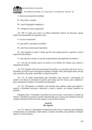 RU CÂMARA MUNICIPAL DO RECIFE
RUA PRINCESA ISABEL, 410 - BOA VISTA - CEP 50050-450 - RECIFE - PE
I - desviar-se da questão em debate;
II - falar sobre o vencido;
III - usar de linguagem imprópria; e
IV - ultrapassar o prazo regimental.
Art. 309. O orador que estiver na tribuna debatendo matéria em discussão, apenas
poderá ser interrompido nos seguintes casos:
I - em caso excepcional;
II - para pedir e usar aparte concedido;
III - para fazer comunicação importante;
IV - para lembrar ao orador o tempo que lhe resta, quando prestes a esgotar-se o prazo
regimental para debates;
V - para advertir o orador, no caso de comportamento antirregimental na tribuna; e
VI - em caso de tumulto grave, no recinto ou no edifício da Câmara, que reclame a
suspensão da reunião.
Art. 310. Atingida a hora de encerramento da reunião, se a discussão estiver em curso, o
Presidente, de ofício ou por solicitação de qualquer Vereador, fará a prorrogação desta, até que
seja concluída a discussão e procedida a votação da matéria.
Art. 311. O orador interrompido pelo Presidente, para anunciar a prorrogação da
reunião, terá direito à restituição da palavra pelo tempo que lhe restava, para completar o
prazo regimental de debates, no momento da interrupção.
Art. 312. Prorrogados os trabalhos, não havendo mais nenhum orador para debater a
matéria, o Presidente encerrará a discussão e votará a matéria, em votação simbólica ou
nominal.
Parágrafo único. Constatada a inexistência de quorum para a aprovação ou rejeição da
matéria, o Presidente encerrará a reunião, determinando que a mesma seja incluída em fase de
votação na Ordem do Dia da reunião seguinte, como primeira matéria.
Seção II
Dos Apartes
Art. 313. Aparte é a interrupção consentida do orador, breve e oportuna, para indagação,
esclarecimento ou contestação, relativamente à matéria em debate, não podendo ter duração
superior a 3 (três) minutos.
107
 