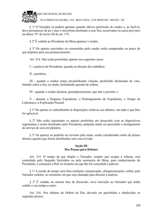 RU CÂMARA MUNICIPAL DO RECIFE
RUA PRINCESA ISABEL, 410 - BOA VISTA - CEP 50050-450 - RECIFE - PE
§ 1º O Vereador só poderá apartear quando obtiver permissão do orador e, ao fazê-lo,
deve permanecer de pé e usar o microfone destinado a esse fim, ressalvados os casos previstos
na alínea “b” do inciso III do art. 175.
§ 2º É vedado ao Presidente da Mesa apartear o orador.
§ 3º Os apartes suscitados ou consentidos pelo orador serão computados no prazo de
que dispuser para seu pronunciamento.
Art. 314. Não serão permitidos apartes nos seguintes casos:
I - a palavra do Presidente, quando na direção dos trabalhos;
II - paralelos;
III - quando o orador esteja encaminhando votação, proferindo declaração de voto,
falando sobre a Ata, ou ainda, formulando questão de ordem;
IV - quando o orador declarar, peremptoriamente, que não o permite; e
V - durante o Pequeno Expediente, o Prolongamento do Expediente, o Tempo de
Liderança e a Explicação Pessoal.
§ 1º Os apartes se subordinarão às disposições relativas aos debates, em tudo o que lhes
for aplicável.
§ 2º Não serão registrados os apartes proferidos em desacordo com os dispositivos
regimentais e assim declarados pelo Presidente, podendo ainda ser procedido o desligamento
do serviço de som em plenário.
§ 3º Os apartes só poderão ser revistos pelo autor, sendo considerados nulos de plenos
direitos aqueles que forem distribuídos sem essa revisão.
Seção III
Dos Prazos para Debates
Art. 315. O tempo de que dispõe o Vereador, sempre que ocupar a tribuna, será
controlado pelo Segundo Secretário ou pela assessoria da Mesa, para conhecimento do
Presidente, e começará a fluir no instante em que lhe for concedida a palavra.
§ 1º A cessão de tempo será feita mediante comunicação, obrigatoriamente verbal, pelo
Vereador cedente, no momento em que seja chamado para discutir a matéria.
§ 2º É vedada, na mesma fase de discussão, nova inscrição ao Vereador que tenha
cedido o seu tempo a outro.
Art. 316. Nos debates da Ordem do Dia, deverão ser percebidos e obedecidos os
seguintes prazos:
108
 