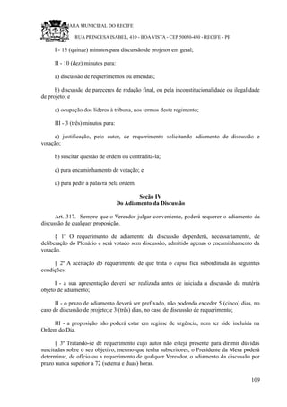 RU CÂMARA MUNICIPAL DO RECIFE
RUA PRINCESA ISABEL, 410 - BOA VISTA - CEP 50050-450 - RECIFE - PE
I - 15 (quinze) minutos para discussão de projetos em geral;
II - 10 (dez) minutos para:
a) discussão de requerimentos ou emendas;
b) discussão de pareceres de redação final, ou pela inconstitucionalidade ou ilegalidade
de projeto; e
c) ocupação dos líderes à tribuna, nos termos deste regimento;
III - 3 (três) minutos para:
a) justificação, pelo autor, de requerimento solicitando adiamento de discussão e
votação;
b) suscitar questão de ordem ou contraditá-la;
c) para encaminhamento de votação; e
d) para pedir a palavra pela ordem.
Seção IV
Do Adiamento da Discussão
Art. 317. Sempre que o Vereador julgar conveniente, poderá requerer o adiamento da
discussão de qualquer proposição.
§ 1º O requerimento de adiamento da discussão dependerá, necessariamente, de
deliberação do Plenário e será votado sem discussão, admitido apenas o encaminhamento da
votação.
§ 2º A aceitação do requerimento de que trata o caput fica subordinada às seguintes
condições:
I - a sua apresentação deverá ser realizada antes de iniciada a discussão da matéria
objeto de adiamento;
II - o prazo de adiamento deverá ser prefixado, não podendo exceder 5 (cinco) dias, no
caso de discussão de projeto; e 3 (três) dias, no caso de discussão de requerimento;
III - a proposição não poderá estar em regime de urgência, nem ter sido incluída na
Ordem do Dia.
§ 3º Tratando-se de requerimento cujo autor não esteja presente para dirimir dúvidas
suscitadas sobre o seu objetivo, mesmo que tenha subscritores, o Presidente da Mesa poderá
determinar, de ofício ou a requerimento de qualquer Vereador, o adiamento da discussão por
prazo nunca superior a 72 (setenta e duas) horas.
109
 