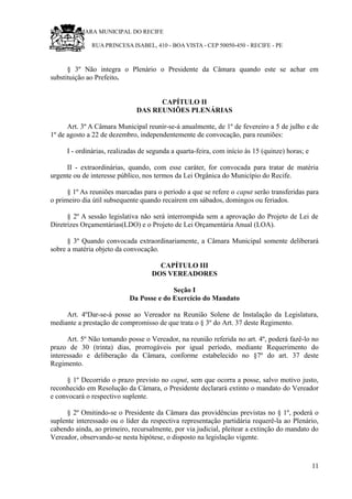 RU CÂMARA MUNICIPAL DO RECIFE
RUA PRINCESA ISABEL, 410 - BOA VISTA - CEP 50050-450 - RECIFE - PE
§ 3º Não integra o Plenário o Presidente da Câmara quando este se achar em
substituição ao Prefeito.
CAPÍTULO II
DAS REUNIÕES PLENÁRIAS
Art. 3º A Câmara Municipal reunir-se-á anualmente, de 1º de fevereiro a 5 de julho e de
1º de agosto a 22 de dezembro, independentemente de convocação, para reuniões:
I - ordinárias, realizadas de segunda a quarta-feira, com início às 15 (quinze) horas; e
II - extraordinárias, quando, com esse caráter, for convocada para tratar de matéria
urgente ou de interesse público, nos termos da Lei Orgânica do Município do Recife.
§ 1º As reuniões marcadas para o período a que se refere o caput serão transferidas para
o primeiro dia útil subsequente quando recaírem em sábados, domingos ou feriados.
§ 2º A sessão legislativa não será interrompida sem a aprovação do Projeto de Lei de
Diretrizes Orçamentárias(LDO) e o Projeto de Lei Orçamentária Anual (LOA).
§ 3º Quando convocada extraordinariamente, a Câmara Municipal somente deliberará
sobre a matéria objeto da convocação.
CAPÍTULO III
DOS VEREADORES
Seção I
Da Posse e do Exercício do Mandato
Art. 4ºDar-se-á posse ao Vereador na Reunião Solene de Instalação da Legislatura,
mediante a prestação de compromisso de que trata o § 3º do Art. 37 deste Regimento.
Art. 5º Não tomando posse o Vereador, na reunião referida no art. 4º, poderá fazê-lo no
prazo de 30 (trinta) dias, prorrogáveis por igual período, mediante Requerimento do
interessado e deliberação da Câmara, conforme estabelecido no §7º do art. 37 deste
Regimento.
§ 1º Decorrido o prazo previsto no caput, sem que ocorra a posse, salvo motivo justo,
reconhecido em Resolução da Câmara, o Presidente declarará extinto o mandato do Vereador
e convocará o respectivo suplente.
§ 2º Omitindo-se o Presidente da Câmara das providências previstas no § 1º, poderá o
suplente interessado ou o líder da respectiva representação partidária requerê-la ao Plenário,
cabendo ainda, ao primeiro, recursalmente, por via judicial, pleitear a extinção do mandato do
Vereador, observando-se nesta hipótese, o disposto na legislação vigente.
11
 