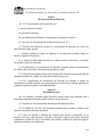 RU CÂMARA MUNICIPAL DO RECIFE
RUA PRINCESA ISABEL, 410 - BOA VISTA - CEP 50050-450 - RECIFE - PE
Seção V
Do Encerramento da Discussão
Art. 318. O encerramento da discussão dar-se-á:
I - por inexistência de orador;
II - por decurso de prazo;
III - por deliberação do Plenário, a requerimento de qualquer Vereador; e
IV - nos casos de encerramento de reunião previstos no art. 173.
§ 1º Somente será admissível, propor-se o encerramento da discussão nos termos do
inciso III deste artigo, quando:
I - estando a matéria em regime de urgência, na sua discussão já tenham falado, no
mínimo, 4 (quatro) Vereadores; e
II - a matéria já venha sendo discutida em 2 (duas) reuniões consecutivas, no mínimo,
em qualquer regime de tramitação.
§ 2º O requerimento de encerramento de discussão comporta apenas encaminhamento
de votação, não se prestando à discussão nem questão de ordem.
§ 3º A discussão de qualquer matéria não será encerrada, havendo requerimento para seu
adiamento pendente de votação, em razão da inexistência de quorum.
§ 4º Se o requerimento de encerramento da discussão for rejeitado, só poderá ser
reformulado na reunião seguinte, caso ainda permaneça em discussão a matéria, satisfeitas as
exigências regimentais quanto à sua admissibilidade.
Seção VI
Do Pedido de Vista
Art. 319. Quando o Vereador julgar necessário realizar estudo mais profundo sobre a
proposição submetida à discussão, poderá solicitar vista do processo.
§ 1º O pedido de vista será decidido de plano pelo Presidente da Mesa.
§ 2º O pedido de vista não será formulado enquanto houver orador na tribuna, nem
depois de encerrada a discussão da matéria.
§ 3º Antes de iniciada a chamada dos oradores para discutir a proposição, ou no
intervalo entre um e outro discurso, o Vereador, solicitando a palavra pela ordem, formulará
verbalmente o pedido de vista e o Presidente, não estando a matéria em regime de urgência,
deferirá de imediato, sem deliberação.
110
 