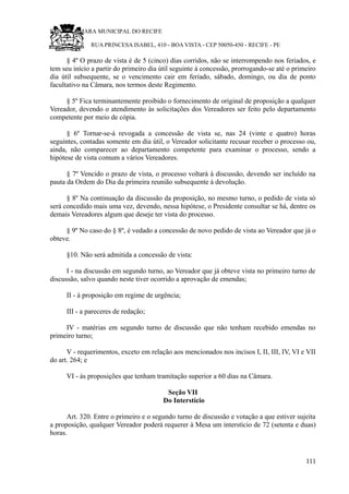 RU CÂMARA MUNICIPAL DO RECIFE
RUA PRINCESA ISABEL, 410 - BOA VISTA - CEP 50050-450 - RECIFE - PE
§ 4º O prazo de vista é de 5 (cinco) dias corridos, não se interrompendo nos feriados, e
tem seu início a partir do primeiro dia útil seguinte à concessão, prorrogando-se até o primeiro
dia útil subsequente, se o vencimento cair em feriado, sábado, domingo, ou dia de ponto
facultativo na Câmara, nos termos deste Regimento.
§ 5º Fica terminantemente proibido o fornecimento de original de proposição a qualquer
Vereador, devendo o atendimento às solicitações dos Vereadores ser feito pelo departamento
competente por meio de cópia.
§ 6º Tornar-se-á revogada a concessão de vista se, nas 24 (vinte e quatro) horas
seguintes, contadas somente em dia útil, o Vereador solicitante recusar receber o processo ou,
ainda, não comparecer ao departamento competente para examinar o processo, sendo a
hipótese de vista comum a vários Vereadores.
§ 7º Vencido o prazo de vista, o processo voltará à discussão, devendo ser incluído na
pauta da Ordem do Dia da primeira reunião subsequente à devolução.
§ 8º Na continuação da discussão da proposição, no mesmo turno, o pedido de vista só
será concedido mais uma vez, devendo, nessa hipótese, o Presidente consultar se há, dentre os
demais Vereadores algum que deseje ter vista do processo.
§ 9º No caso do § 8º, é vedado a concessão de novo pedido de vista ao Vereador que já o
obteve.
§10. Não será admitida a concessão de vista:
I - na discussão em segundo turno, ao Vereador que já obteve vista no primeiro turno de
discussão, salvo quando neste tiver ocorrido a aprovação de emendas;
II - à proposição em regime de urgência;
III - a pareceres de redação;
IV - matérias em segundo turno de discussão que não tenham recebido emendas no
primeiro turno;
V - requerimentos, exceto em relação aos mencionados nos incisos I, II, III, IV, VI e VII
do art. 264; e
VI - às proposições que tenham tramitação superior a 60 dias na Câmara.
Seção VII
Do Interstício
Art. 320. Entre o primeiro e o segundo turno de discussão e votação a que estiver sujeita
a proposição, qualquer Vereador poderá requerer à Mesa um interstício de 72 (setenta e duas)
horas.
111
 