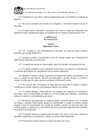 RU CÂMARA MUNICIPAL DO RECIFE
RUA PRINCESA ISABEL, 410 - BOA VISTA - CEP 50050-450 - RECIFE - PE
§ 1º O disposto no caput não se aplica às proposições que se encontrarem em regime de
urgência.
§ 2º No caso de proposta de emenda à Lei Orgânica, o interstício mínimo será de 10
(dez) dias.
§ 3º O requerimento solicitando o interstício será verbal e votado sem discussão, nem
questão de ordem, questão pela ordem, encaminhamento de votação ou declaração de voto.
CAPÍTULO V
DA VOTAÇÃO
Seção I
Disposições Gerais
Art. 321. Votação é o ato complementar da discussão, por meio do qual o Plenário
manifesta sua vontade deliberativa.
§ 1° Qualquer matéria é considerada em fase de votação sempre que o Presidente da
Mesa declare encerrada a sua discussão.
§ 2° A votação não poderá ser interrompida, depois de iniciada, sob nenhum pretexto.
§ 3° A votação completa o turno regimental da discussão e só poderá ser realizada após
a conclusão desta última, em consonância com as normas regimentais.
§ 4° Quando se esgotar o tempo regimental de duração da reunião, encontrando-se em
curso a votação de uma matéria, dar-se-á por prorrogada a reunião até que se conclua a
votação, a menos que não haja o quorum necessário à deliberação visada.
§ 5º No caso do §4º, o Presidente da Mesa dará por encerrada a reunião e adiada a
votação para a reunião seguinte, como primeira matéria a ser tratada.
§ 6º A votação abrange a proposição em seu conjunto, mas, quando for aconselhável
pela lógica, face à complexidade da matéria ou se for decidido pelo Plenário, a proposição
poderá ser votada em sua totalidade ou por partes.
§ 7º Na hipótese da proposição ser votada por partes, conforme admite o § 6º, concluída
em relação a qualquer dessas partes, poderá ser interrompida a votação da matéria, quando
atingida a hora de encerramento da reunião ou, também, quando no intervalo entre duas
votações parciais, evidenciar-se a inexistência de quorum para prosseguimento dos trabalhos,
nos termos deste Regimento.
§ 8º O Vereador presente à reunião poderá escusar-se de votar e, neste caso, registrará a
abstenção verbalmente ou no painel de votação, nos termos deste Regimento.
§ 9º O Presidente da Mesa Diretora somente terá direito de votar:
112
 