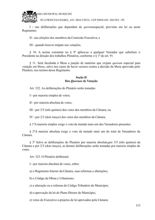 RU CÂMARA MUNICIPAL DO RECIFE
RUA PRINCESA ISABEL, 410 - BOA VISTA - CEP 50050-450 - RECIFE - PE
I - nas deliberações que dependam de quorumespecial, previstas em lei ou neste
Regimento;
II - nas eleições dos membros da Comissão Executiva; e
III - quando houver empate nas votações.
§ 10. A norma constante no § 9º aplica-se a qualquer Vereador que substituir o
Presidente na direção dos trabalhos Plenários, conforme o § 1º do art. 91.
§ 11. Será facultada à Mesa a junção de matérias que exijam quorum especial para
votação em bloco, salvo nos casos de haver recurso contra a decisão da Mesa aprovado pelo
Plenário, nos termos desse Regimento.
Seção II
Dos Quoruns de Votação
Art. 322. As deliberações do Plenário serão tomadas:
I - por maioria simples de votos;
II - por maioria absoluta de votos;
III - por 3/5 (três quintos) dos votos dos membros da Câmara; ou
IV - por 2/3 (dois terços) dos votos dos membros da Câmara.
§ 1ºA maioria simples exige o voto da metade mais um dos Vereadores presentes.
§ 2ºA maioria absoluta exige o voto da metade mais um do total de Vereadores da
Câmara.
§ 3º Salvo as deliberações do Plenário por maioria absoluta,por 3/5 (três quintos) da
Câmara e por 2/3 (dois terços), as demais deliberações serão tomadas por maioria simples de
votos.
Art. 323. O Plenário deliberará:
I - por maioria absoluta de votos, sobre:
a) o Regimento Interno da Câmara, suas reformas e alterações;
b) o Código de Obras e Urbanismo;
c) a alteração ou a reforma do Código Tributário do Município;
d) a aprovação da lei do Plano Diretor do Município;
e) vetos do Executivo a projetos de lei aprovados pela Câmara;
113
 