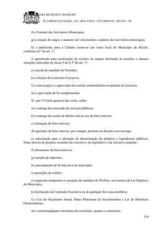 RU CÂMARA MUNICIPAL DO RECIFE
RUA PRINCESA ISABEL, 410 - BOA VISTA - CEP 50050-450 - RECIFE - PE
f) o Estatuto dos Servidores Municipais;
g) a criação de cargos e aumento de vencimentos e salários dos servidores municipais;
h) a permissão para a Câmara reunir-se em outro local do Município do Recife,
conforme §1º do art. 1º;
i) apermissão para arealização de eventos no espaço destinado às reuniões e demais
situações elencadas no inciso I do § 2º do art. 1º;
j) a perda de mandato de Vereador;
k) a eleição da Comissão Executiva;
l) a convocação e a aprovação de reunião extraordinária no período de recesso;e
m) a aprovação de lei complementar.
II - por 3/5 (três quintos) dos votos, sobre:
a) a outorga de concessão de serviços públicos;
b) a outorga da cessão de direito real de uso de bens imóveis;
c) alienação de bens imóveis;
d) aquisição de bens imóveis, por compra, permuta ou doação com encargo;
e) autorização para a alteração de denominação de próprios e logradouros públicos,
feitas através de projetos oriundos do executivo, do legislativo e da iniciativa popular;
f) aforamento de bens imóveis;
g) isenção de impostos;
h) cancelamento de dívida ativa do município;
i) operações de crédito;
j) suspensão temporária e cassação de mandato do Prefeito, nos termos da Lei Orgânica
do Município;
k) destituição da Comissão Executiva ou de qualquer dos seus membros;
l) a Lei de Orçamento Anual, Plano Plurianual de Investimentos e Lei de Diretrizes
Orçamentárias;
m) a autorizaçãopara a lavratura de convênios, ajustes e consórcios;
114
 