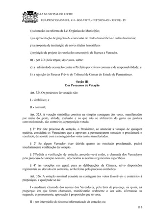 RU CÂMARA MUNICIPAL DO RECIFE
RUA PRINCESA ISABEL, 410 - BOA VISTA - CEP 50050-450 - RECIFE - PE
n) alteração ou reforma da Lei Orgânica do Município;
o) a apresentação de projetos de concessão de títulos honoríficos e outras honrarias;
p) a proposta de instituição de novos títulos honoríficos
q) rejeição de projeto de resolução concessório de licença a Vereador.
III - por 2/3 (dois terços) dos votos, sobre:
a) a admissãode acusação contra o Prefeito por crimes comuns e de responsabilidade; e
b) a rejeição do Parecer Prévio do Tribunal de Contas do Estado de Pernambuco.
Seção III
Dos Processos de Votação
Art. 324.Os processos de votação são:
I - simbólico; e
II - nominal;
Art. 325. A votação simbólica consiste na simples contagem dos votos, manifestados
por meio do gesto, atitude, exclusão e os que não se utilizarem do gesto ou postura
convencionando, são contrários à proposição votada.
§ 1º Por este processo de votação, o Presidente, ao anunciar a votação de qualquer
matéria, convidará os Vereadores que a aprovam a permanecerem sentados e proclamará o
resultado, de acordo com a contagem dos votos assim manifestados.
§ 2º Se algum Vereador tiver dúvida quanto ao resultado proclamado, pedirá
imediatamente verificação da votação.
§ 3ºPedida a verificação de votação, proceder-se-á então, a chamada dos Vereadores
pelo processo de votação nominal, observadas as normas regimentais específicas.
§ 4º As votações em geral, para as deliberações da Câmara, salvo disposições
regimentais ou decisão em contrário, serão feitas pelo processo simbólico.
Art. 326. A votação nominal consiste na contagem dos votos favoráveis e contrários à
proposição, a qual pode se dá:
I - mediante chamada dos nomes dos Vereadores, pela lista de presença, os quais, na
proporção em que forem chamados, manifestarão oralmente o seu voto, afirmando ou
negando, expressamente, aprovação à proposição que se vota;
II - por intermédio do sistema informatizado de votação; ou
115
 