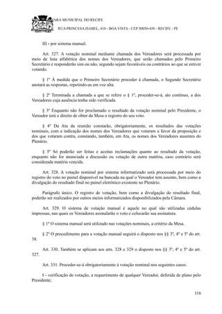 RU CÂMARA MUNICIPAL DO RECIFE
RUA PRINCESA ISABEL, 410 - BOA VISTA - CEP 50050-450 - RECIFE - PE
III - por sistema manual.
Art. 327. A votação nominal mediante chamada dos Vereadores será processada por
meio de lista alfabética dos nomes dos Vereadores, que serão chamados pelo Primeiro
Secretário e responderão sim ou não, segundo sejam favoráveis ou contrários ao que se estiver
votando.
§ 1º À medida que o Primeiro Secretário proceder à chamada, o Segundo Secretário
anotará as respostas, repetindo-as em voz alta.
§ 2º Terminada a chamada a que se refere o § 1º, proceder-se-á, ato contínuo, a dos
Vereadores cuja ausência tenha sido verificada.
§ 3º Enquanto não for proclamado o resultado da votação nominal pelo Presidente, o
Vereador terá o direito de obter da Mesa o registro do seu voto.
§ 4º Da Ata da reunião constarão, obrigatoriamente, os resultados das votações
nominais, com a indicação dos nomes dos Vereadores que votaram a favor da proposição e
dos que votaram contra, constando, também, em Ata, os nomes dos Vereadores ausentes do
Plenário.
§ 5º Só poderão ser feitas e aceitas reclamações quanto ao resultado da votação,
enquanto não for anunciada a discussão ou votação de outra matéria, caso contrário será
considerada matéria vencida.
Art. 328. A votação nominal por sistema informatizado será processada por meio do
registro do voto no painel disponível na bancada na qual o Vereador tem assento, bem como a
divulgação do resultado final no painel eletrônico existente no Plenário.
Parágrafo único. O registro de votação, bem como a divulgação do resultado final,
poderão ser realizados por outros meios informatizados disponibilizados pela Câmara.
Art. 329. O sistema de votação manual é aquele no qual são utilizadas cédulas
impressas, nas quais os Vereadores assinalarão o voto e colocarão sua assinatura.
§ 1º O sistema manual será utilizado nas votações nominais, a critério da Mesa.
§ 2º O procedimento para a votação manual seguirá o disposto nos §§ 3º, 4º e 5º do art.
38.
Art. 330. Também se aplicam aos arts. 328 e 329 o disposto nos §§ 3º, 4º e 5º do art.
327.
Art. 331. Proceder-se-á obrigatoriamente à votação nominal nos seguintes casos:
I - verificação de votação, a requerimento de qualquer Vereador, deferida de plano pelo
Presidente;
116
 