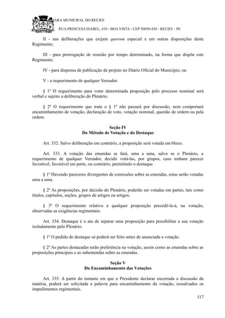 RU CÂMARA MUNICIPAL DO RECIFE
RUA PRINCESA ISABEL, 410 - BOA VISTA - CEP 50050-450 - RECIFE - PE
II - nas deliberações que exijam quorum especial e em outras disposições deste
Regimento;
III - para prorrogação de reunião por tempo determinado, na forma que dispõe este
Regimento;
IV - para dispensa de publicação de projeto no Diário Oficial do Município; ou
V - a requerimento de qualquer Vereador.
§ 1º O requerimento para votar determinada proposição pelo processo nominal será
verbal e sujeito a deliberação do Plenário.
§ 2º O requerimento que trata o § 1º não passará por discussão, nem comportará
encaminhamento de votação, declaração de voto, votação nominal, questão de ordem ou pela
ordem.
Seção IV
Do Método de Votação e do Destaque
Art. 332. Salvo deliberação em contrário, a proposição será votada em bloco.
Art. 333. A votação das emendas se fará, uma a uma, salvo se o Plenário, a
requerimento de qualquer Vereador, decidir votá-las, por grupos, caso tenham parecer
favorável, favorável em parte, ou contrário, permitindo o destaque.
§ 1º Havendo pareceres divergentes de comissões sobre as emendas, estas serão votadas
uma a uma.
§ 2º As proposições, por decisão do Plenário, poderão ser votadas em partes, tais como
títulos, capítulos, seções, grupos de artigos ou artigos.
§ 3º O requerimento relativo a qualquer proposição precedê-la-á, na votação,
observadas as exigências regimentais.
Art. 334. Destaque é o ato de separar uma proposição para possibilitar a sua votação
isoladamente pelo Plenário.
§ 1º O pedido de destaque só poderá ser feito antes de anunciada a votação.
§ 2º As partes destacadas terão preferência na votação, assim como as emendas sobre as
proposições principais e as subemendas sobre as emendas.
Seção V
Do Encaminhamento das Votações
Art. 335. A partir do instante em que o Presidente declarar encerrada a discussão da
matéria, poderá ser solicitada a palavra para encaminhamento da votação, ressalvados os
impedimentos regimentais.
117
 