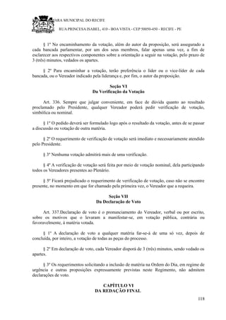 RU CÂMARA MUNICIPAL DO RECIFE
RUA PRINCESA ISABEL, 410 - BOA VISTA - CEP 50050-450 - RECIFE - PE
§ 1º No encaminhamento da votação, além do autor da proposição, será assegurado a
cada bancada parlamentar, por um dos seus membros, falar apenas uma vez, a fim de
esclarecer aos respectivos componentes sobre a orientação a seguir na votação, pelo prazo de
3 (três) minutos, vedados os apartes.
§ 2º Para encaminhar a votação, terão preferência o líder ou o vice-líder de cada
bancada, ou o Vereador indicado pela liderança e, por fim, o autor da proposição.
Seção VI
Da Verificação da Votação
Art. 336. Sempre que julgar conveniente, em face de dúvida quanto ao resultado
proclamado pelo Presidente, qualquer Vereador poderá pedir verificação de votação,
simbólica ou nominal.
§ 1º O pedido deverá ser formulado logo após o resultado da votação, antes de se passar
a discussão ou votação de outra matéria.
§ 2º O requerimento de verificação de votação será imediato e necessariamente atendido
pelo Presidente.
§ 3º Nenhuma votação admitirá mais de uma verificação.
§ 4º A verificação de votação será feita por meio de votação nominal, dela participando
todos os Vereadores presentes ao Plenário.
§ 5º Ficará prejudicado o requerimento de verificação de votação, caso não se encontre
presente, no momento em que for chamado pela primeira vez, o Vereador que a requeira.
Seção VII
Da Declaração de Voto
Art. 337.Declaração de voto é o pronunciamento do Vereador, verbal ou por escrito,
sobre os motivos que o levaram a manifestar-se, em votação pública, contrária ou
favoravelmente, à matéria votada.
§ 1º A declaração de voto a qualquer matéria far-se-á de uma só vez, depois de
concluída, por inteiro, a votação de todas as peças do processo.
§ 2º Em declaração de voto, cada Vereador disporá de 3 (três) minutos, sendo vedado os
apartes.
§ 3º Os requerimentos solicitando a inclusão de matéria na Ordem do Dia, em regime de
urgência e outras proposições expressamente previstas neste Regimento, não admitem
declarações de voto.
CAPÍTULO VI
DA REDAÇÃO FINAL
118
 