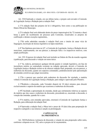 RU CÂMARA MUNICIPAL DO RECIFE
RUA PRINCESA ISABEL, 410 - BOA VISTA - CEP 50050-450 - RECIFE - PE
Art. 338.Finalizada a votação, em seu último turno, o projeto será enviado à Comissão
de Legislação Justiça e Redação para a redação final.
§ 1ºA redação final dos projetos de lei é obrigatória, bem como a sua publicação no
Diário Oficial do Município.
§ 2ºA redação final será elaborada dentro do prazo improrrogável de 72 (setenta e duas)
horas a partir do recebimento do processo pela Comissão, ressalvados os projetos de
codificação e demais exceções regimentais.
§ 3ºSó serão admitidas emendas à redação final com o intuito de sanar vício de
linguagem, incorreção de técnica legislativa ou lapso manifesto.
§ 4º Nas hipóteses previstas no §3º, a Comissão de Legislação, Justiça e Redação deverá
mencionar, expressamente, em seu parecer, a alteração feita e os respectivos motivos, com
ampla justificação.
Art. 339. O parecer de redação final será incluído na Ordem do Dia da reunião seguinte
à publicação, para discussão e votação em turno único.
§ 1º Se, todavia, permanecer qualquer dúvida quanto à vontade legislativa, em fase de
incoerência notória ou contradição existente na redação aprovada, deverá a Comissão de
Legislação Justiça e Redação eximir-se de oferecer redação final, propondo, em seu parecer, a
reabertura da discussão, quanto aos aspectos constatados, podendoconcluir pela apresentação
de emendas corretivas que julgar necessárias.
§ 2ºSe o parecer que concluir pela reabertura da discussão for rejeitado, a matéria
voltará à Comissão de Legislação Justiça e Redação, para redigir o aprovado pelo Plenário.
§ 3ºReaberta a discussão, cada Vereador disporá de 10 (dez) minutos para discutir
exclusivamente o aspecto da matéria que ocasionou a reabertura da discussão.
§ 4ºÉ facultada a apresentação de emendas, desde que estritamente relativas ao aspecto
da matéria que deu causa a reabertura da discussão, procedendo-se, encerrada a discussão, à
votação das emendas, quando for o caso.
§ 5ºA matéria, com emendas aprovadas, retornará à Comissão de Legislação Justiça e
Redação, para elaboração da redação final.
§ 6ºAprovada a redação final, a Mesa terá o prazo de 10 (dez) dias para preparação do
respectivo autógrafo e sua remessa à sanção ou promulgação.
CAPÍTULO VII
DA PREFERÊNCIA
Art. 340.Preferência é primazia de discussão e votação de uma proposição sobre outra,
conforme o disposto no art. 192, salvo o projeto de lei orçamentária.
119
 