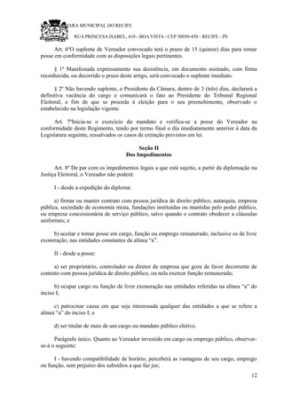 RU CÂMARA MUNICIPAL DO RECIFE
RUA PRINCESA ISABEL, 410 - BOA VISTA - CEP 50050-450 - RECIFE - PE
Art. 6ºO suplente de Vereador convocado terá o prazo de 15 (quinze) dias para tomar
posse em conformidade com as disposições legais pertinentes.
§ 1º Manifestada expressamente sua desistência, em documento assinado, com firma
reconhecida, ou decorrido o prazo deste artigo, será convocado o suplente imediato.
§ 2º Não havendo suplente, o Presidente da Câmara, dentro de 3 (três) dias, declarará a
definitiva vacância do cargo e comunicará o fato ao Presidente do Tribunal Regional
Eleitoral, a fim de que se proceda à eleição para o seu preenchimento, observado o
estabelecido na legislação vigente.
Art. 7ºInicia-se o exercício do mandato e verifica-se a posse do Vereador na
conformidade deste Regimento, tendo por termo final o dia imediatamente anterior à data da
Legislatura seguinte, ressalvados os casos de extinção previstos em lei.
Seção II
Dos Impedimentos
Art. 8º De par com os impedimentos legais a que está sujeito, a partir da diplomação na
Justiça Eleitoral, o Vereador não poderá:
I - desde a expedição do diploma:
a) firmar ou manter contrato com pessoa jurídica de direito público, autarquia, empresa
pública, sociedade de economia mista, fundações instituídas ou mantidas pelo poder público,
ou empresa concessionária de serviço público, salvo quando o contrato obedecer a cláusulas
uniformes; e
b) aceitar e tomar posse em cargo, função ou emprego remunerado, inclusive os de livre
exoneração, nas entidades constantes da alínea “a”.
II - desde a posse:
a) ser proprietário, controlador ou diretor de empresa que goze de favor decorrente de
contrato com pessoa jurídica de direito público, ou nela exercer função remunerada;
b) ocupar cargo ou função de livre exoneração nas entidades referidas na alínea “a” do
inciso I;
c) patrocinar causa em que seja interessada qualquer das entidades a que se refere a
alínea “a” do inciso I; e
d) ser titular de mais de um cargo ou mandato público eletivo.
Parágrafo único. Quanto ao Vereador investido em cargo ou emprego público, observar-
se-á o seguinte:
I - havendo compatibilidade de horário, perceberá as vantagens de seu cargo, emprego
ou função, sem prejuízo dos subsídios a que faz jus;
12
 