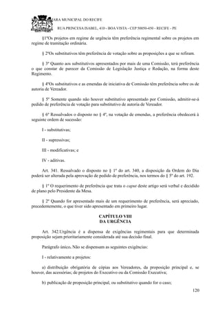 RU CÂMARA MUNICIPAL DO RECIFE
RUA PRINCESA ISABEL, 410 - BOA VISTA - CEP 50050-450 - RECIFE - PE
§1ºOs projetos em regime de urgência têm preferência regimental sobre os projetos em
regime de tramitação ordinária.
§ 2ºOs substitutivos têm preferência de votação sobre as proposições a que se refiram.
§ 3º Quanto aos substitutivos apresentados por mais de uma Comissão, terá preferência
o que constar de parecer da Comissão de Legislação Justiça e Redação, na forma deste
Regimento.
§ 4ºOs substitutivos e as emendas de iniciativa de Comissão têm preferência sobre os de
autoria de Vereador.
§ 5º Somente quando não houver substitutivo apresentado por Comissão, admitir-se-á
pedido de preferência de votação para substitutivo de autoria de Vereador.
§ 6º Ressalvados o disposto no § 4º, na votação de emendas, a preferência obedecerá à
seguinte ordem de sucessão:
I - substitutivas;
II - supressivas;
III - modificativas; e
IV - aditivas.
Art. 341. Ressalvado o disposto no § 1º do art. 340, a disposição da Ordem do Dia
poderá ser alterada pela aprovação de pedido de preferência, nos termos do § 5º do art. 192.
§ 1º O requerimento de preferência que trata o caput deste artigo será verbal e decidido
de plano pelo Presidente da Mesa.
§ 2º Quando for apresentado mais de um requerimento de preferência, será apreciado,
precedentemente, o que tiver sido apresentado em primeiro lugar.
CAPÍTULO VIII
DA URGÊNCIA
Art. 342.Urgência é a dispensa de exigências regimentais para que determinada
proposição sejam prioritariamente considerada até sua decisão final.
Parágrafo único. Não se dispensam as seguintes exigências:
I - relativamente a projetos:
a) distribuição obrigatória de cópias aos Vereadores, da proposição principal e, se
houver, das acessórias; de projetos do Executivo ou da Comissão Executiva;
b) publicação de proposição principal, ou substitutivo quando for o caso;
120
 
