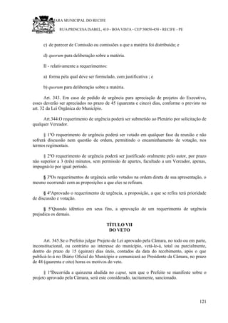 RU CÂMARA MUNICIPAL DO RECIFE
RUA PRINCESA ISABEL, 410 - BOA VISTA - CEP 50050-450 - RECIFE - PE
c) de parecer de Comissão ou comissões a que a matéria foi distribuída; e
d) quorum para deliberação sobre a matéria.
II - relativamente a requerimentos:
a) forma pela qual deve ser formulado, com justificativa ; e
b) quorum para deliberação sobre a matéria.
Art. 343. Em caso de pedido de urgência para apreciação de projetos do Executivo,
esses deverão ser apreciados no prazo de 45 (quarenta e cinco) dias, conforme o previsto no
art. 32 da Lei Orgânica do Município.
Art.344.O requerimento de urgência poderá ser submetido ao Plenário por solicitação de
qualquer Vereador.
§ 1ºO requerimento de urgência poderá ser votado em qualquer fase da reunião e não
sofrerá discussão nem questão de ordem, permitindo o encaminhamento de votação, nos
termos regimentais.
§ 2ºO requerimento de urgência poderá ser justificado oralmente pelo autor, por prazo
não superior a 3 (três) minutos, sem permissão de apartes, facultado a um Vereador, apenas,
impugná-lo por igual período.
§ 3ºOs requerimentos de urgência serão votados na ordem direta de sua apresentação, o
mesmo ocorrendo com as proposições a que eles se refiram.
§ 4ºAprovado o requerimento de urgência, a proposição, a que se refira terá prioridade
de discussão e votação.
§ 5ºQuando idêntico em seus fins, a aprovação de um requerimento de urgência
prejudica os demais.
TÍTULO VII
DO VETO
Art. 345.Se o Prefeito julgar Projeto de Lei aprovado pela Câmara, no todo ou em parte,
inconstitucional, ou contrário ao interesse do município, vetá-lo-á, total ou parcialmente,
dentro do prazo de 15 (quinze) dias úteis, contados da data do recebimento, após o que
publicá-lo-á no Diário Oficial do Município e comunicará ao Presidente da Câmara, no prazo
de 48 (quarenta e oito) horas os motivos do veto.
§ 1ºDecorrida a quinzena aludida no caput, sem que o Prefeito se manifeste sobre o
projeto aprovado pela Câmara, será este considerado, tacitamente, sancionado.
121
 